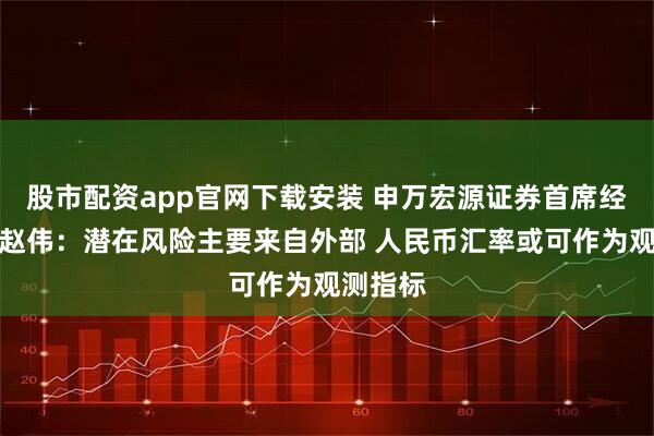股市配资app官网下载安装 申万宏源证券首席经济学家赵伟：潜在风险主要来自外部 人民币汇率或可作为观测指标