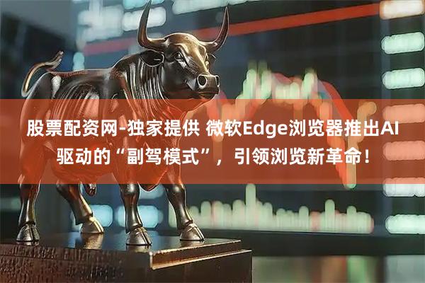 股票配资网-独家提供 微软Edge浏览器推出AI驱动的“副驾模式”，引领浏览新革命！