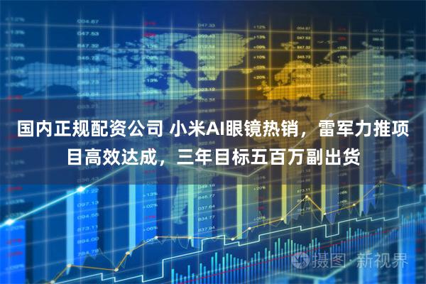 国内正规配资公司 小米AI眼镜热销，雷军力推项目高效达成，三年目标五百万副出货