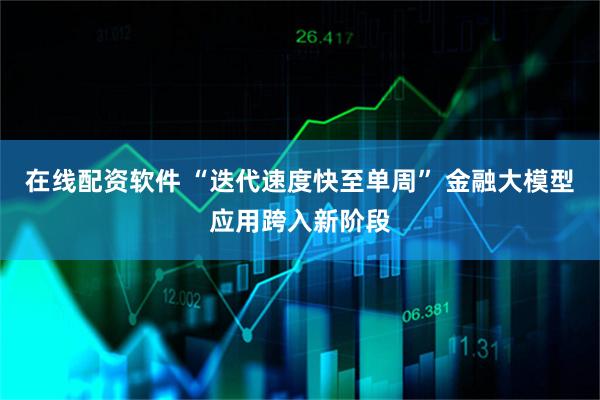 在线配资软件 “迭代速度快至单周” 金融大模型应用跨入新阶段