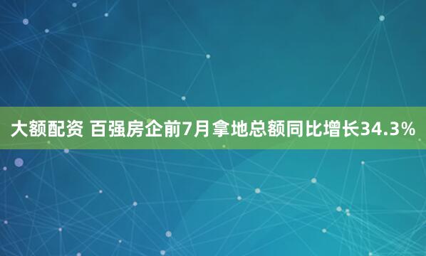 大额配资 百强房企前7月拿地总额同比增长34.3%