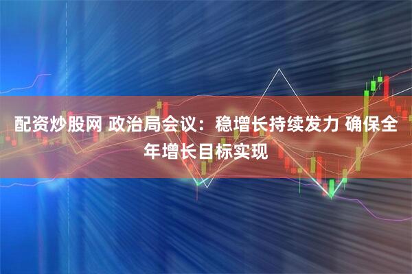 配资炒股网 政治局会议：稳增长持续发力 确保全年增长目标实现