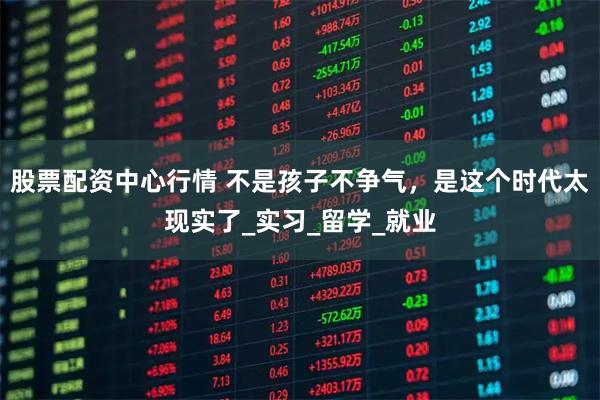 股票配资中心行情 不是孩子不争气，是这个时代太现实了_实习_留学_就业