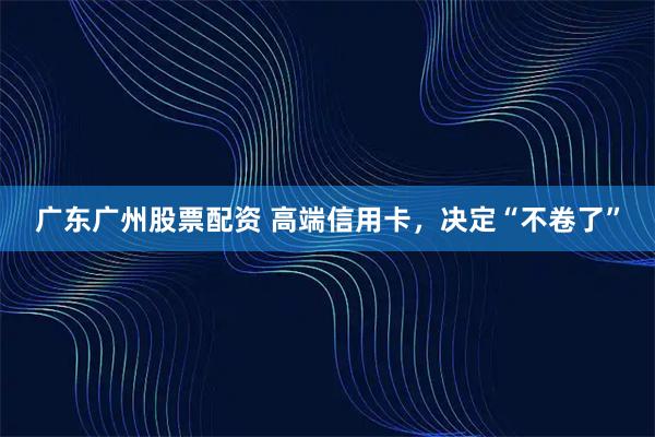 广东广州股票配资 高端信用卡，决定“不卷了”