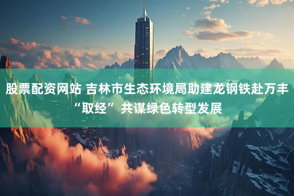 股票配资网站 吉林市生态环境局助建龙钢铁赴万丰“取经” 共谋绿色转型发展