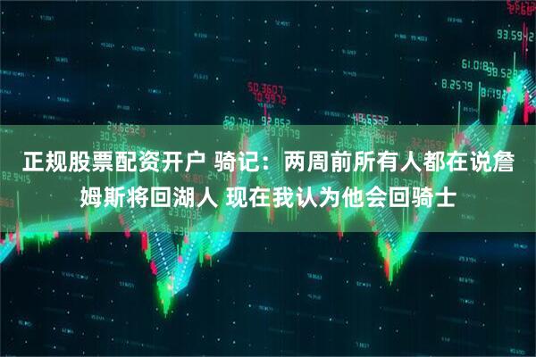 正规股票配资开户 骑记：两周前所有人都在说詹姆斯将回湖人 现在我认为他会回骑士